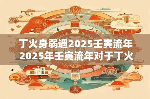 丁火身弱遇2025壬寅流年 2025年壬寅流年对于丁火身弱会产生什么影响