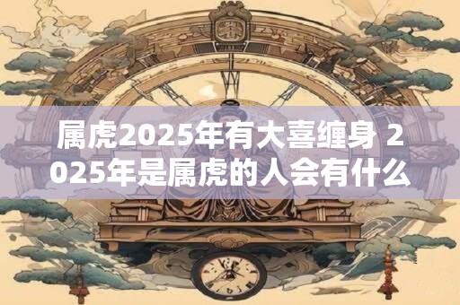 属虎2025年有大喜缠身 2025年是属虎的人会有什么大喜事
