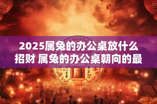 2025属兔的办公桌放什么招财 属兔的办公桌朝向的最佳方位