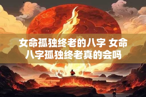 女命孤独终老的八字 女命八字孤独终老真的会吗