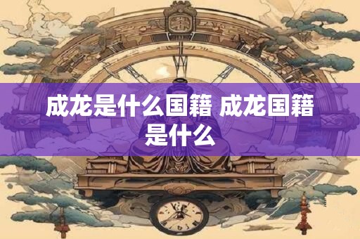 成龙是什么国籍 成龙国籍是什么