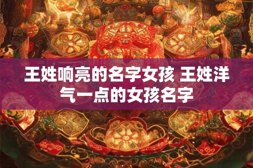 王姓响亮的名字女孩 王姓洋气一点的女孩名字