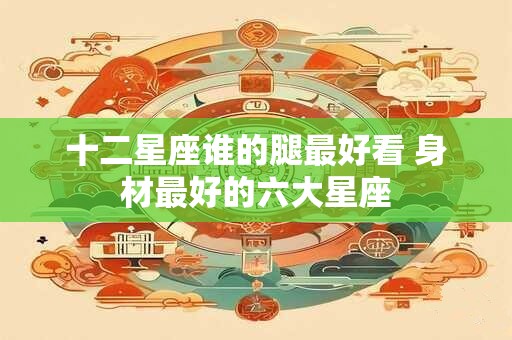 十二星座谁的腿最好看 身材最好的六大星座