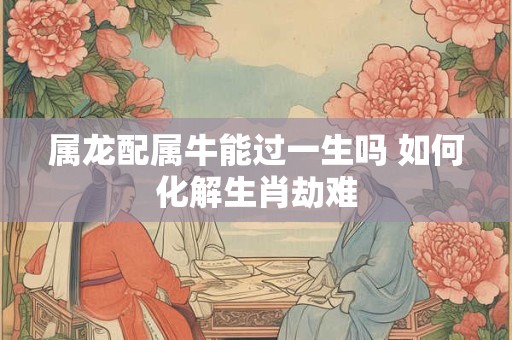 属龙配属牛能过一生吗 如何化解生肖劫难