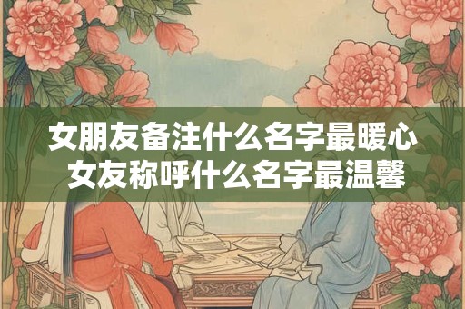 女朋友备注什么名字最暖心 女友称呼什么名字最温馨