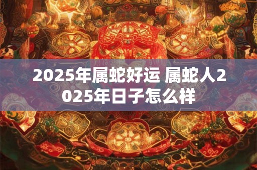2025年属蛇好运 属蛇人2025年日子怎么样