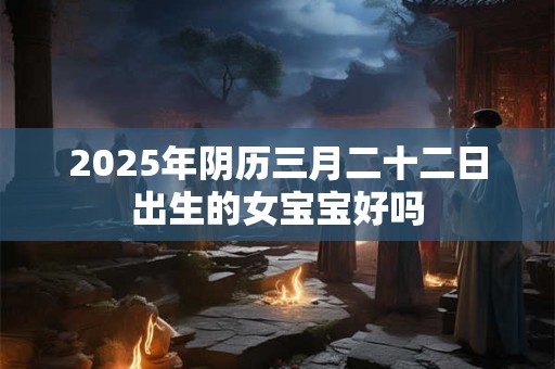 2025年阴历三月二十二日出生的女宝宝好吗
