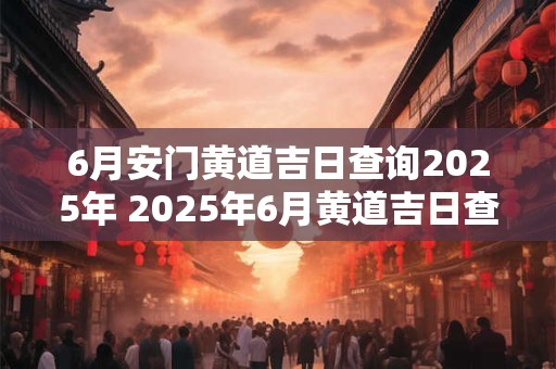 6月安门黄道吉日查询2025年 2025年6月黄道吉日查询