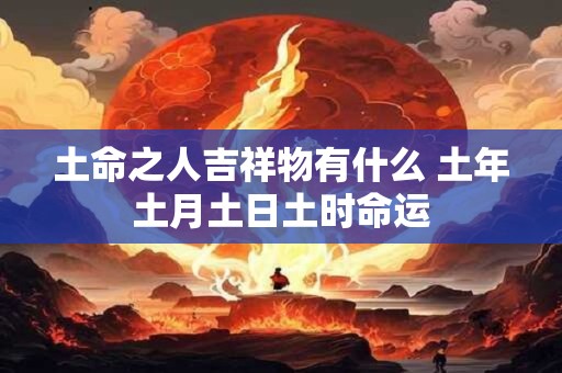 土命之人吉祥物有什么 土年土月土日土时命运