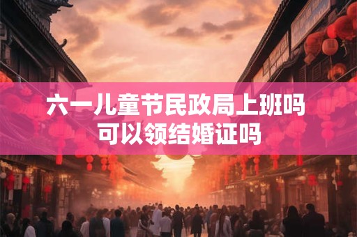 六一儿童节民政局上班吗 可以领结婚证吗