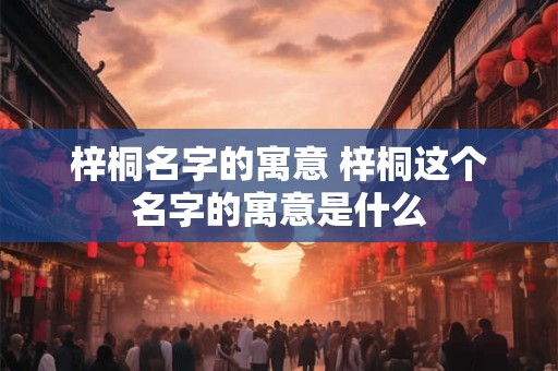 梓桐名字的寓意 梓桐这个名字的寓意是什么