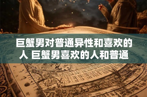 巨蟹男对普通异性和喜欢的人 巨蟹男喜欢的人和普通异性有什么不同