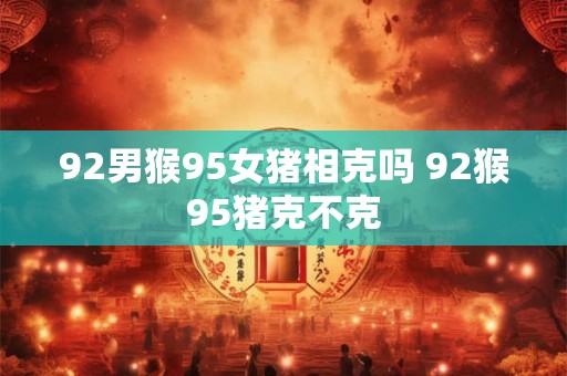 92男猴95女猪相克吗 92猴95猪克不克