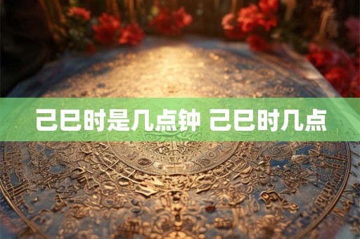 己巳时是几点钟 己巳时几点