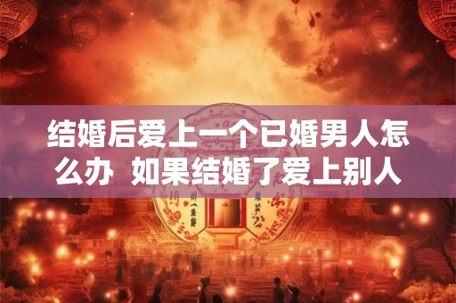 结婚后爱上一个已婚男人怎么办  如果结婚了爱上别人了怎么办