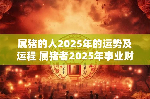 属猪的人2025年的运势及运程 属猪者2025年事业财运如何