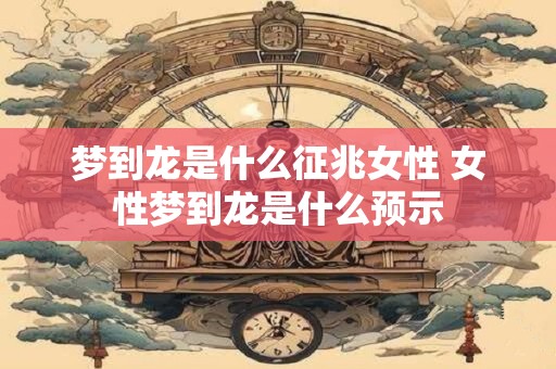 梦到龙是什么征兆女性 女性梦到龙是什么预示