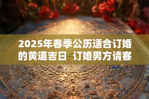 2025年春季公历适合订婚的黄道吉日  订婚男方请客还是女方
