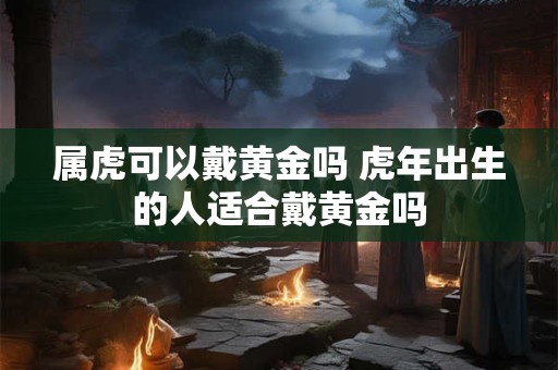 属虎可以戴黄金吗 虎年出生的人适合戴黄金吗