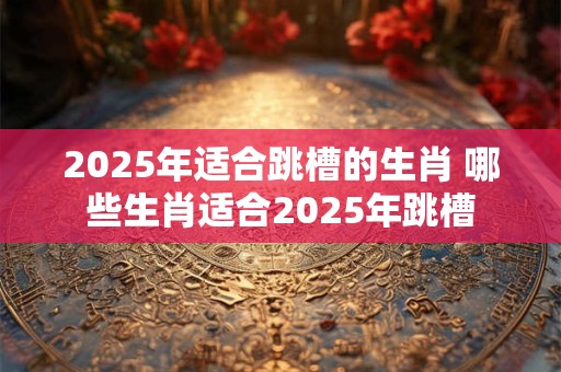 2025年适合跳槽的生肖 哪些生肖适合2025年跳槽