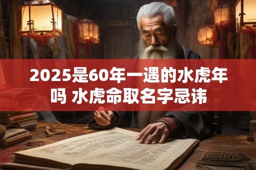 2025是60年一遇的水虎年吗 水虎命取名字忌讳