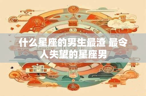 什么星座的男生最渣 最令人失望的星座男