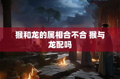 猴和龙的属相合不合 猴与龙配吗