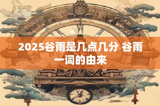 2025谷雨是几点几分 谷雨一词的由来