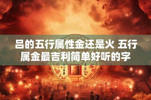吕的五行属性金还是火 五行属金最吉利简单好听的字