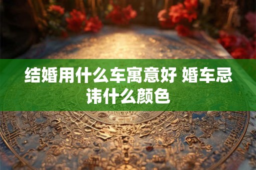 结婚用什么车寓意好 婚车忌讳什么颜色