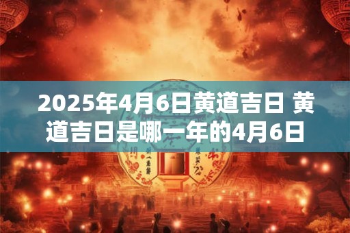 2025年4月6日黄道吉日 黄道吉日是哪一年的4月6日