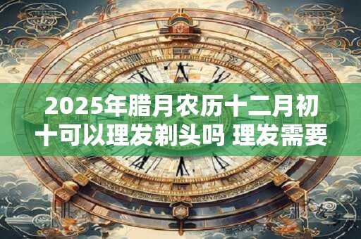 2025年腊月农历十二月初十可以理发剃头吗 理发需要注意什么