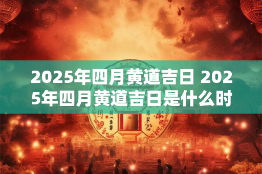 2025年四月黄道吉日 2025年四月黄道吉日是什么时候