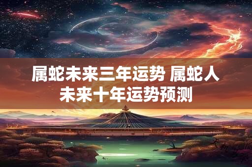 属蛇未来三年运势 属蛇人未来十年运势预测