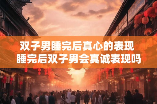 双子男睡完后真心的表现 睡完后双子男会真诚表现吗