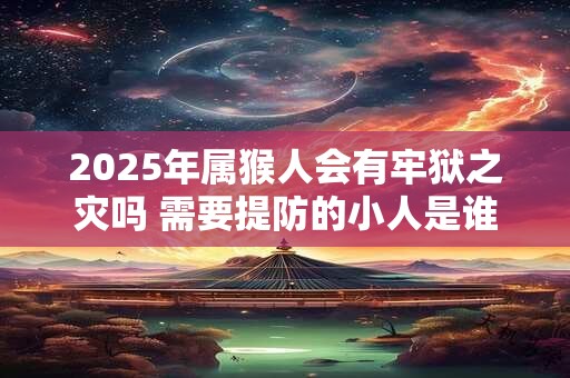 2025年属猴人会有牢狱之灾吗 需要提防的小人是谁