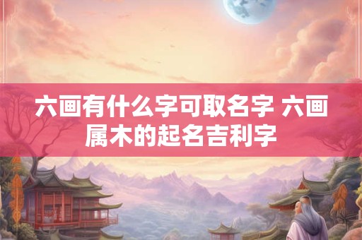 六画有什么字可取名字 六画属木的起名吉利字