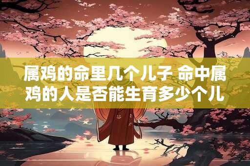 属鸡的命里几个儿子 命中属鸡的人是否能生育多少个儿子