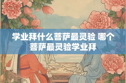 学业拜什么菩萨最灵验 哪个菩萨最灵验学业拜