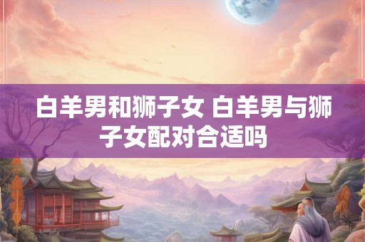 白羊男和狮子女 白羊男与狮子女配对合适吗