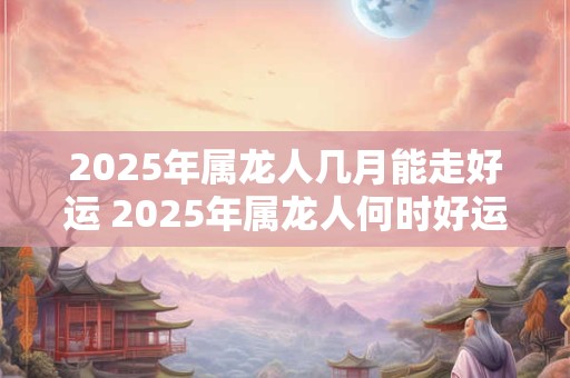 2025年属龙人几月能走好运 2025年属龙人何时好运亨通