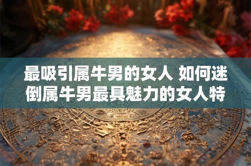 最吸引属牛男的女人 如何迷倒属牛男最具魅力的女人特征是什么