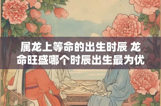 属龙上等命的出生时辰 龙命旺盛哪个时辰出生最为优越