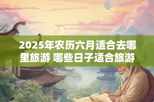 2025年农历六月适合去哪里旅游 哪些日子适合旅游