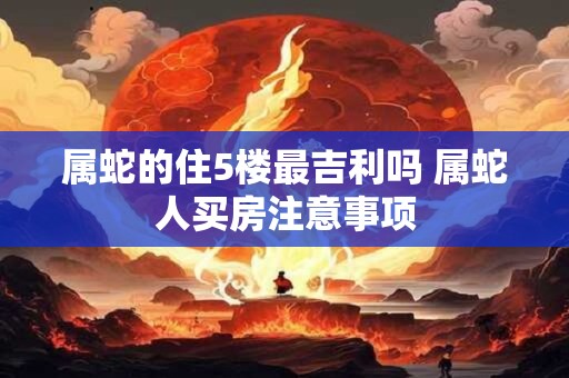 属蛇的住5楼最吉利吗 属蛇人买房注意事项