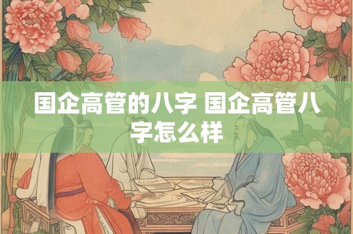 详细阅读:国企高管的八字 国企高管八字怎么样 国企高管的八字 国企高管八字怎么样