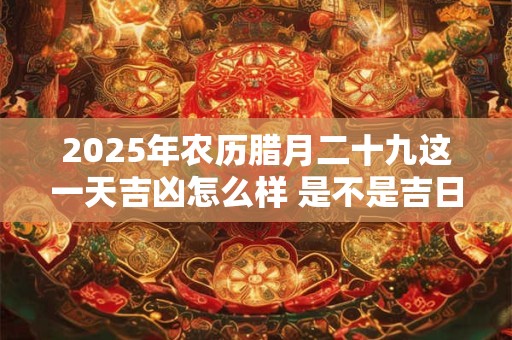 2025年农历腊月二十九这一天吉凶怎么样 是不是吉日