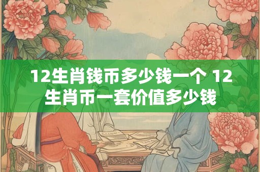 12生肖钱币多少钱一个 12生肖币一套价值多少钱