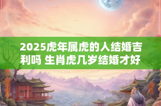 2025虎年属虎的人结婚吉利吗 生肖虎几岁结婚才好