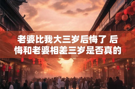 老婆比我大三岁后悔了 后悔和老婆相差三岁是否真的是问题